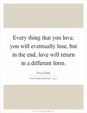 Every thing that you love, you will eventually lose, but in the end, love will return in a different form Picture Quote #1