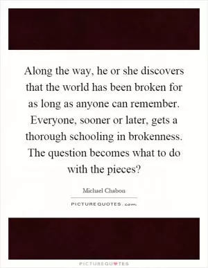 Along the way, he or she discovers that the world has been broken for as long as anyone can remember. Everyone, sooner or later, gets a thorough schooling in brokenness. The question becomes what to do with the pieces? Picture Quote #1