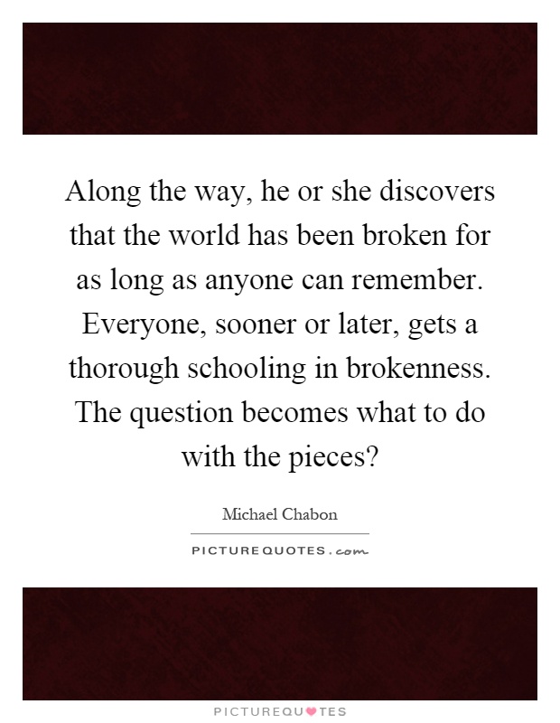 Along the way, he or she discovers that the world has been broken for as long as anyone can remember. Everyone, sooner or later, gets a thorough schooling in brokenness. The question becomes what to do with the pieces? Picture Quote #1