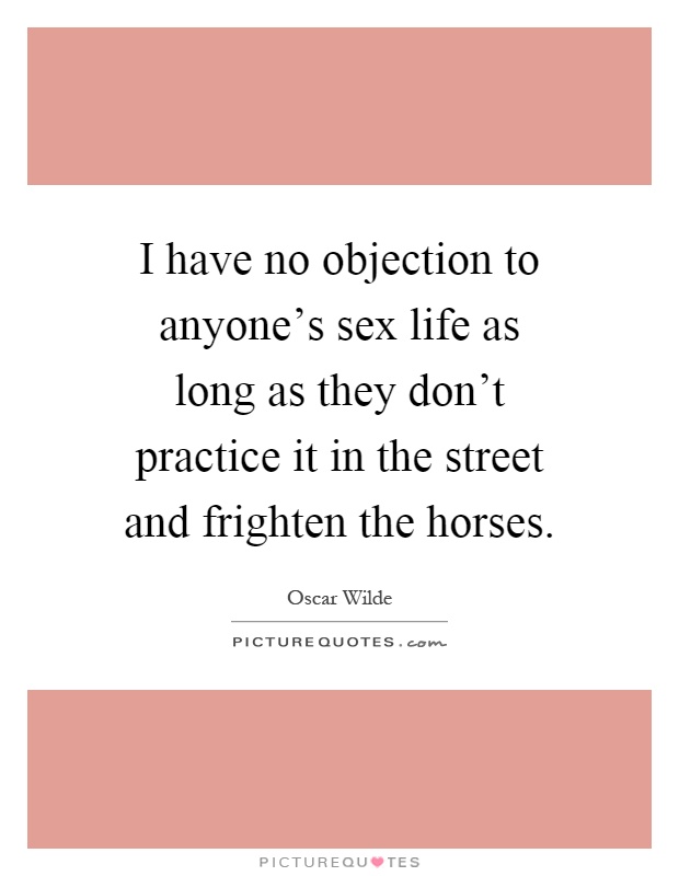 I have no objection to anyone's sex life as long as they don't practice it in the street and frighten the horses Picture Quote #1