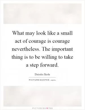 What may look like a small act of courage is courage nevertheless. The important thing is to be willing to take a step forward Picture Quote #1