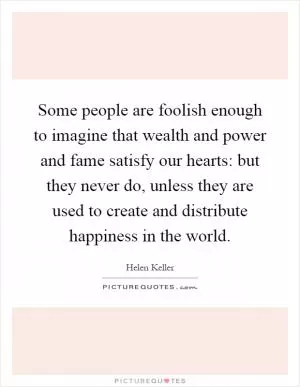 Some people are foolish enough to imagine that wealth and power and fame satisfy our hearts: but they never do, unless they are used to create and distribute happiness in the world Picture Quote #1