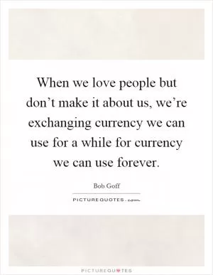 When we love people but don’t make it about us, we’re exchanging currency we can use for a while for currency we can use forever Picture Quote #1