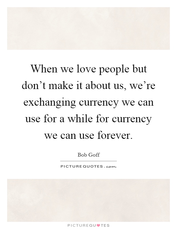 When we love people but don't make it about us, we're exchanging currency we can use for a while for currency we can use forever Picture Quote #1