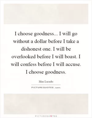 I choose goodness... I will go without a dollar before I take a dishonest one. I will be overlooked before I will boast. I will confess before I will accuse. I choose goodness Picture Quote #1