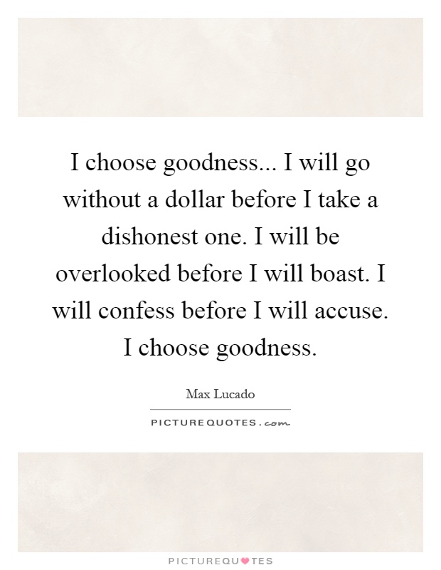I choose goodness... I will go without a dollar before I take a dishonest one. I will be overlooked before I will boast. I will confess before I will accuse. I choose goodness Picture Quote #1