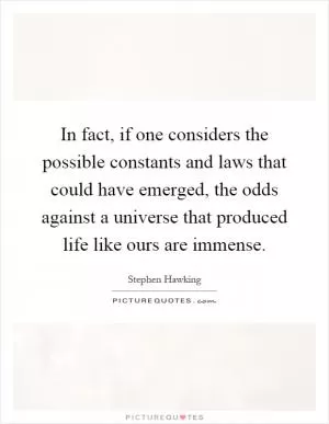 In fact, if one considers the possible constants and laws that could have emerged, the odds against a universe that produced life like ours are immense Picture Quote #1