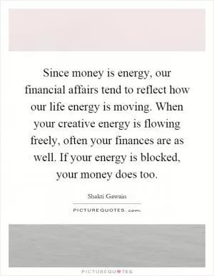 Since money is energy, our financial affairs tend to reflect how our life energy is moving. When your creative energy is flowing freely, often your finances are as well. If your energy is blocked, your money does too Picture Quote #1