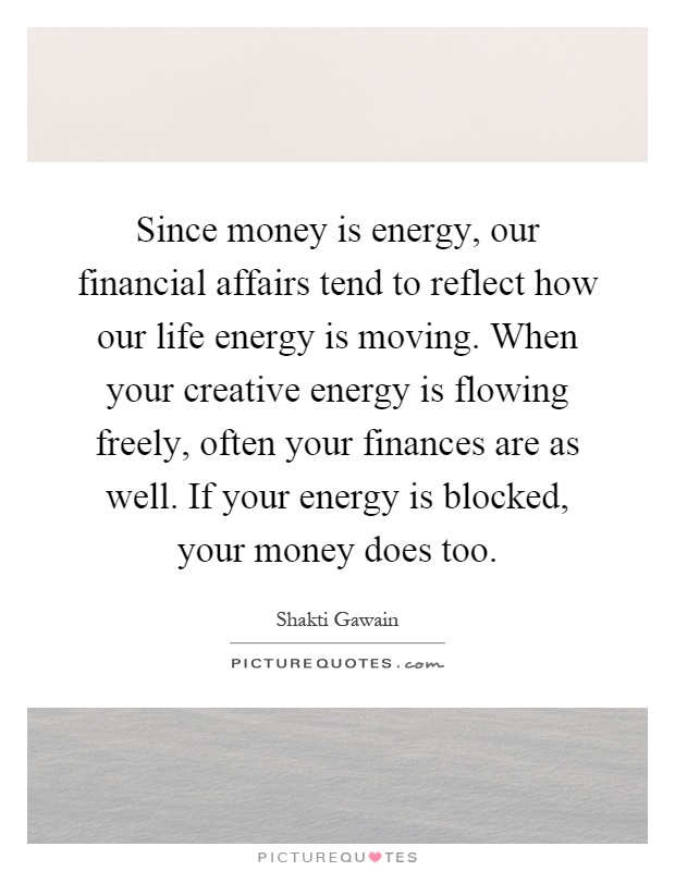Since money is energy, our financial affairs tend to reflect how our life energy is moving. When your creative energy is flowing freely, often your finances are as well. If your energy is blocked, your money does too Picture Quote #1