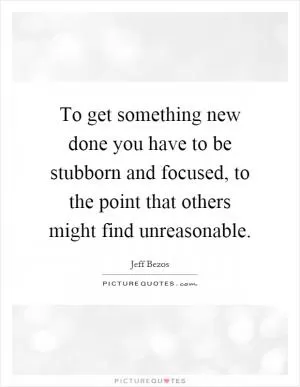 To get something new done you have to be stubborn and focused, to the point that others might find unreasonable Picture Quote #1