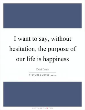 I want to say, without hesitation, the purpose of our life is happiness Picture Quote #1