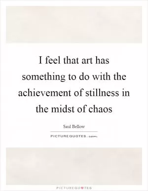 I feel that art has something to do with the achievement of stillness in the midst of chaos Picture Quote #1