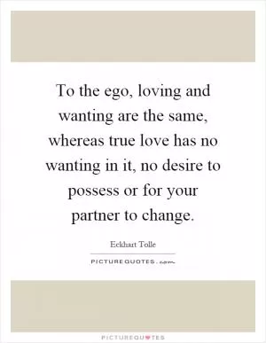 To the ego, loving and wanting are the same, whereas true love has no wanting in it, no desire to possess or for your partner to change Picture Quote #1