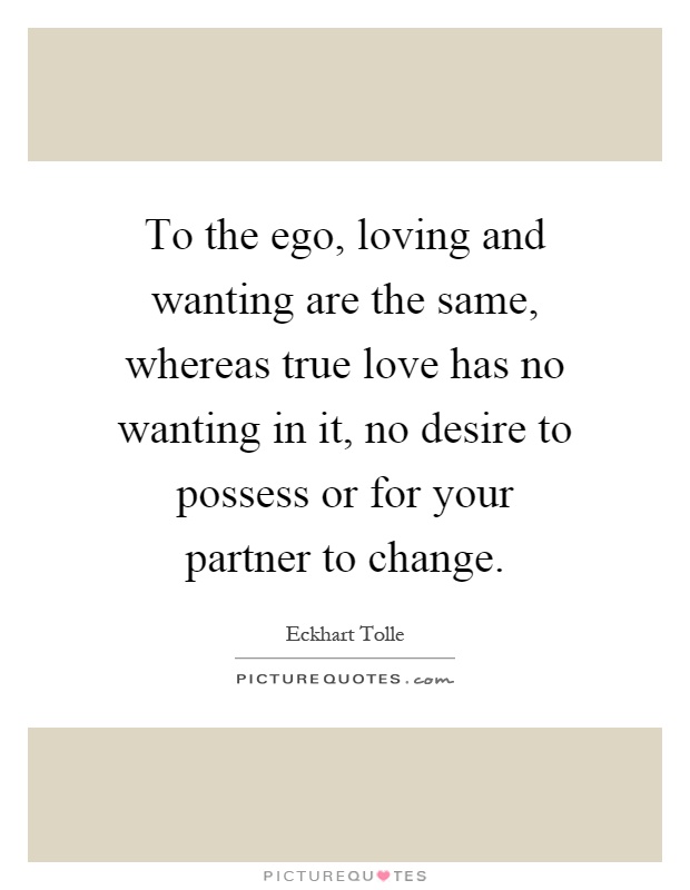 To the ego, loving and wanting are the same, whereas true love has no wanting in it, no desire to possess or for your partner to change Picture Quote #1