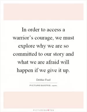In order to access a warrior’s courage, we must explore why we are so committed to our story and what we are afraid will happen if we give it up Picture Quote #1