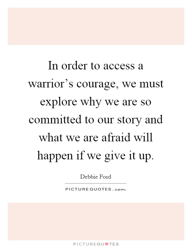 In order to access a warrior's courage, we must explore why we are so committed to our story and what we are afraid will happen if we give it up Picture Quote #1
