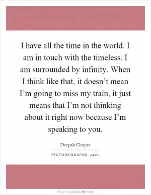 I have all the time in the world. I am in touch with the timeless. I am surrounded by infinity. When I think like that, it doesn’t mean I’m going to miss my train, it just means that I’m not thinking about it right now because I’m speaking to you Picture Quote #1
