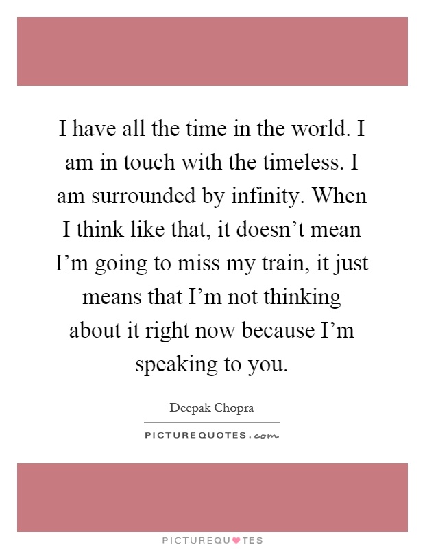 I have all the time in the world. I am in touch with the timeless. I am surrounded by infinity. When I think like that, it doesn't mean I'm going to miss my train, it just means that I'm not thinking about it right now because I'm speaking to you Picture Quote #1