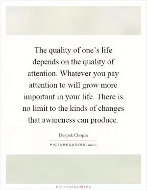 The quality of one’s life depends on the quality of attention. Whatever you pay attention to will grow more important in your life. There is no limit to the kinds of changes that awareness can produce Picture Quote #1