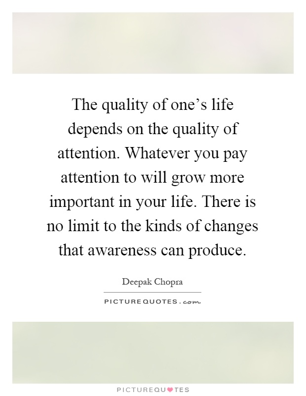 The quality of one's life depends on the quality of attention. Whatever you pay attention to will grow more important in your life. There is no limit to the kinds of changes that awareness can produce Picture Quote #1