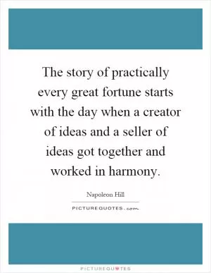 The story of practically every great fortune starts with the day when a creator of ideas and a seller of ideas got together and worked in harmony Picture Quote #1