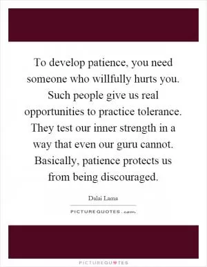 To develop patience, you need someone who willfully hurts you. Such people give us real opportunities to practice tolerance. They test our inner strength in a way that even our guru cannot. Basically, patience protects us from being discouraged Picture Quote #1