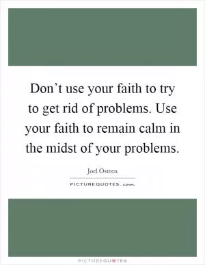 Don’t use your faith to try to get rid of problems. Use your faith to remain calm in the midst of your problems Picture Quote #1