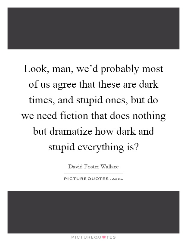 Look, man, we'd probably most of us agree that these are dark times, and stupid ones, but do we need fiction that does nothing but dramatize how dark and stupid everything is? Picture Quote #1