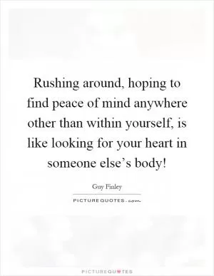 Rushing around, hoping to find peace of mind anywhere other than within yourself, is like looking for your heart in someone else’s body! Picture Quote #1