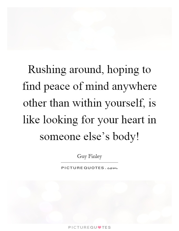 Rushing around, hoping to find peace of mind anywhere other than within yourself, is like looking for your heart in someone else's body! Picture Quote #1