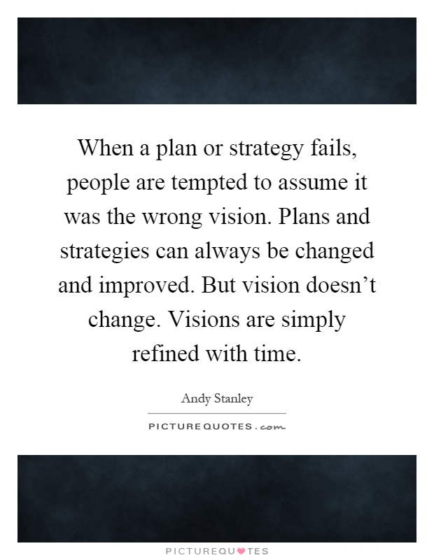 When a plan or strategy fails, people are tempted to assume it was the wrong vision. Plans and strategies can always be changed and improved. But vision doesn't change. Visions are simply refined with time Picture Quote #1