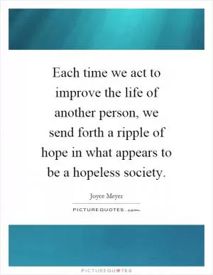 Each time we act to improve the life of another person, we send forth a ripple of hope in what appears to be a hopeless society Picture Quote #1