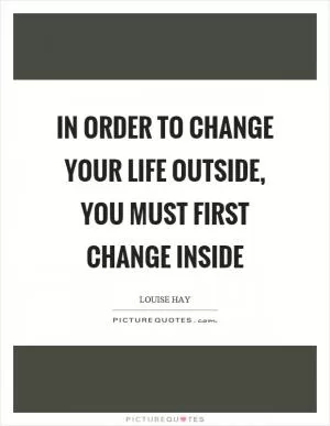 In order to change your life outside, you must first change inside Picture Quote #1