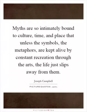 Myths are so intimately bound to culture, time, and place that unless the symbols, the metaphors, are kept alive by constant recreation through the arts, the life just slips away from them Picture Quote #1
