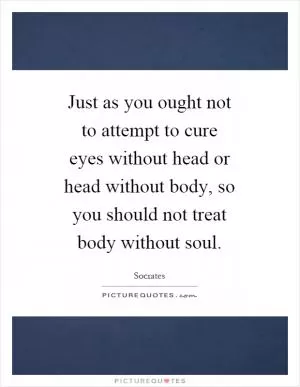 Just as you ought not to attempt to cure eyes without head or head without body, so you should not treat body without soul Picture Quote #1