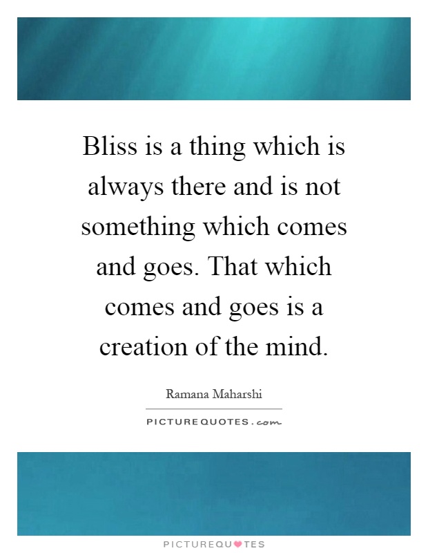 Bliss is a thing which is always there and is not something which comes and goes. That which comes and goes is a creation of the mind Picture Quote #1