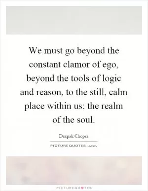 We must go beyond the constant clamor of ego, beyond the tools of logic and reason, to the still, calm place within us: the realm of the soul Picture Quote #1