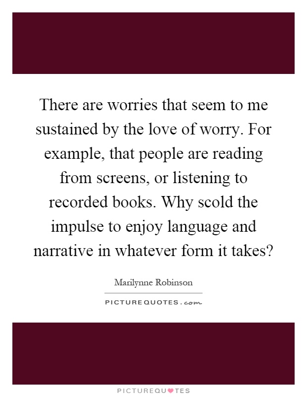 There are worries that seem to me sustained by the love of worry. For example, that people are reading from screens, or listening to recorded books. Why scold the impulse to enjoy language and narrative in whatever form it takes? Picture Quote #1