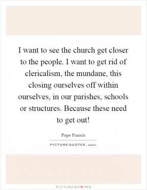 I want to see the church get closer to the people. I want to get rid of clericalism, the mundane, this closing ourselves off within ourselves, in our parishes, schools or structures. Because these need to get out! Picture Quote #1