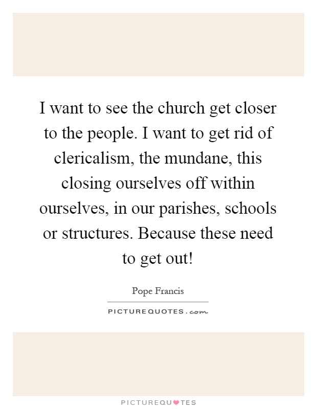 I want to see the church get closer to the people. I want to get rid of clericalism, the mundane, this closing ourselves off within ourselves, in our parishes, schools or structures. Because these need to get out! Picture Quote #1