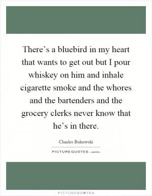 There’s a bluebird in my heart that wants to get out but I pour whiskey on him and inhale cigarette smoke and the whores and the bartenders and the grocery clerks never know that he’s in there Picture Quote #1