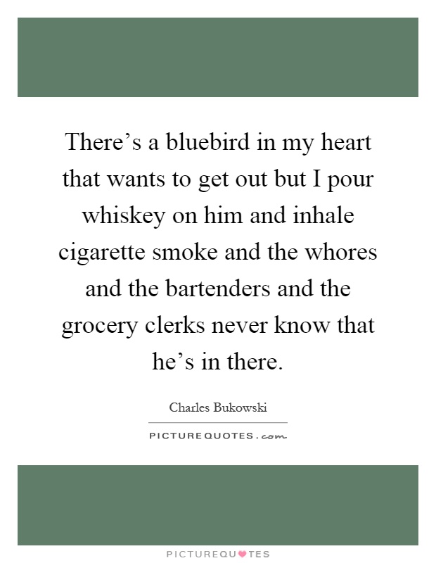 There's a bluebird in my heart that wants to get out but I pour whiskey on him and inhale cigarette smoke and the whores and the bartenders and the grocery clerks never know that he's in there Picture Quote #1