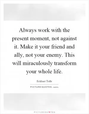 Always work with the present moment, not against it. Make it your friend and ally, not your enemy. This will miraculously transform your whole life Picture Quote #1