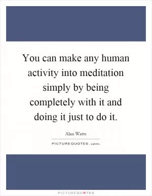 You can make any human activity into meditation simply by being completely with it and doing it just to do it Picture Quote #1