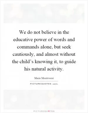 We do not believe in the educative power of words and commands alone, but seek cautiously, and almost without the child’s knowing it, to guide his natural activity Picture Quote #1