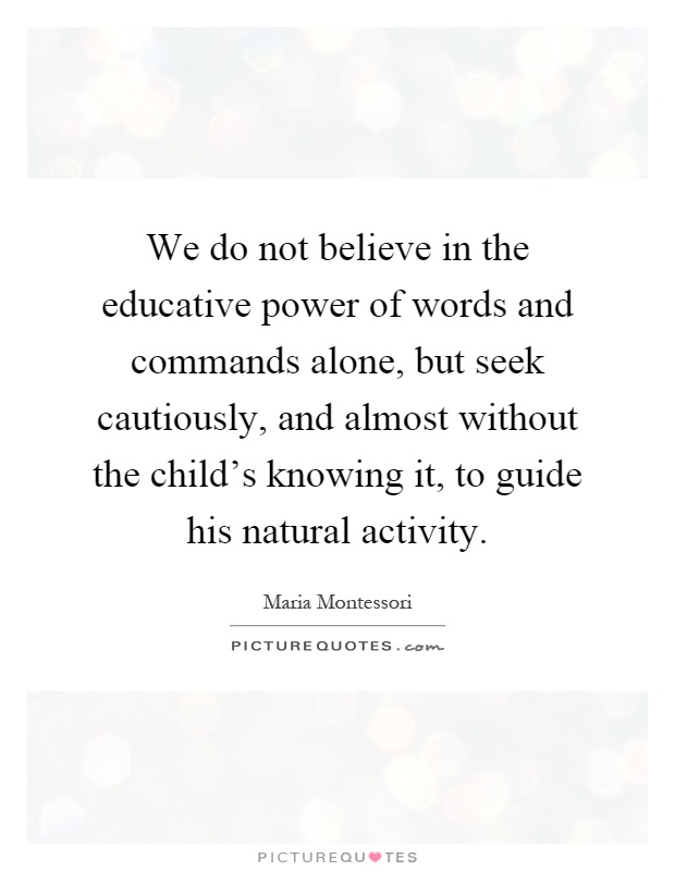 We do not believe in the educative power of words and commands alone, but seek cautiously, and almost without the child's knowing it, to guide his natural activity Picture Quote #1