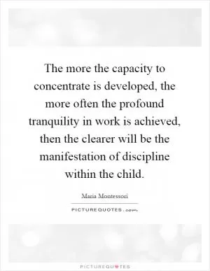The more the capacity to concentrate is developed, the more often the profound tranquility in work is achieved, then the clearer will be the manifestation of discipline within the child Picture Quote #1