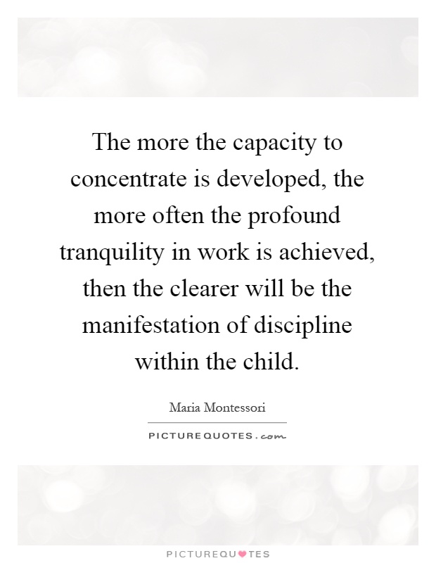 The more the capacity to concentrate is developed, the more often the profound tranquility in work is achieved, then the clearer will be the manifestation of discipline within the child Picture Quote #1