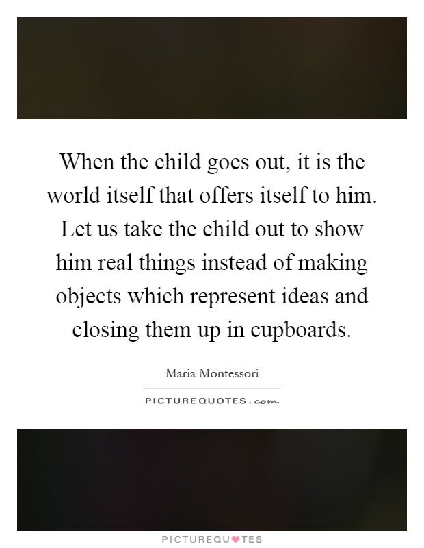 When the child goes out, it is the world itself that offers itself to him. Let us take the child out to show him real things instead of making objects which represent ideas and closing them up in cupboards Picture Quote #1
