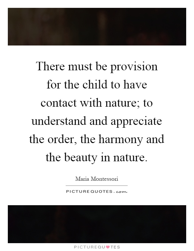 There must be provision for the child to have contact with nature; to understand and appreciate the order, the harmony and the beauty in nature Picture Quote #1
